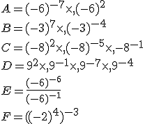 A=(-6)^{-7}\times  ,(-6)^2\\B=(-3)^7\times  ,(-3)^{-4}\\C=(-8)^2\times  ,(-8)^{-5}\times  ,{-8}^{-1}\\D=9^2\times  ,9^{-1}\times  ,9^{-7}\times  ,9^{-4}\\E=\frac{(-6)^{-6}}{(-6)^{-1}}\\F=((-2)^4)^{-3}